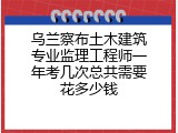 乌兰察布土木建筑专业监理工程师一年考几次总共需要花多少钱