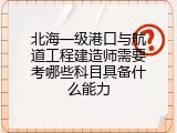 北海一级港口与航道工程建造师需要考哪些科目具备什么能力