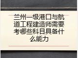 兰州一级港口与航道工程建造师需要考哪些科目具备什么能力