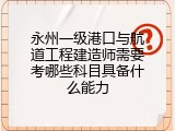 永州一级港口与航道工程建造师需要考哪些科目具备什么能力
