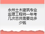 永州土木建筑专业监理工程师一年考几次总共需要花多少钱