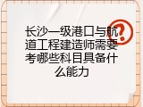 长沙一级港口与航道工程建造师需要考哪些科目具备什么能力