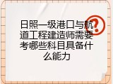 日照一级港口与航道工程建造师需要考哪些科目具备什么能力