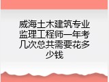 威海土木建筑专业监理工程师一年考几次总共需要花多少钱