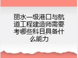 丽水一级港口与航道工程建造师需要考哪些科目具备什么能力