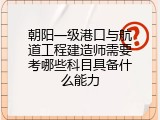 朝阳一级港口与航道工程建造师需要考哪些科目具备什么能力