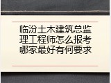 临汾土木建筑总监理工程师怎么报考哪家最好有何要求