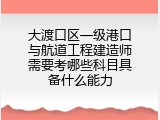 大渡口区一级港口与航道工程建造师需要考哪些科目具备什么能力