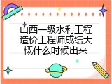山西一级水利工程造价工程师成绩大概什么时候出来
