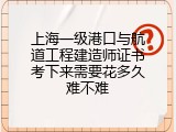 上海一级港口与航道工程建造师证书考下来需要花多久难不难