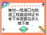 钦州一级港口与航道工程建造师证书考下来需要花多久难不难