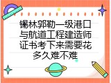 锡林郭勒一级港口与航道工程建造师证书考下来需要花多久难不难