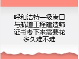 呼和浩特一级港口与航道工程建造师证书考下来需要花多久难不难