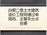 白银二级土木建筑造价工程师通过率高吗，主要失分点在哪