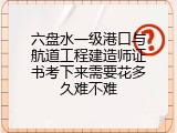 六盘水一级港口与航道工程建造师证书考下来需要花多久难不难