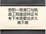 贵阳一级港口与航道工程建造师证书考下来需要花多久难不难