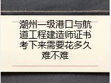 潮州一级港口与航道工程建造师证书考下来需要花多久难不难