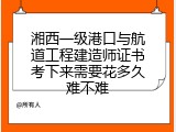 湘西一级港口与航道工程建造师证书考下来需要花多久难不难