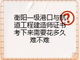 衡阳一级港口与航道工程建造师证书考下来需要花多久难不难