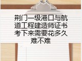 荆门一级港口与航道工程建造师证书考下来需要花多久难不难