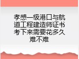孝感一级港口与航道工程建造师证书考下来需要花多久难不难