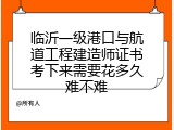 临沂一级港口与航道工程建造师证书考下来需要花多久难不难