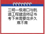 三明一级港口与航道工程建造师证书考下来需要花多久难不难