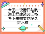 合肥一级港口与航道工程建造师证书考下来需要花多久难不难