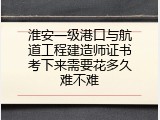 淮安一级港口与航道工程建造师证书考下来需要花多久难不难