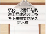 绥化一级港口与航道工程建造师证书考下来需要花多久难不难
