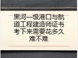黑河一级港口与航道工程建造师证书考下来需要花多久难不难