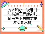 齐齐哈尔一级港口与航道工程建造师证书考下来需要花多久难不难