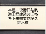 本溪一级港口与航道工程建造师证书考下来需要花多久难不难