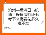 沧州一级港口与航道工程建造师证书考下来需要花多久难不难