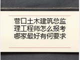 营口土木建筑总监理工程师怎么报考哪家最好有何要求