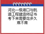 河北一级港口与航道工程建造师证书考下来需要花多久难不难