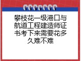 攀枝花一级港口与航道工程建造师证书考下来需要花多久难不难
