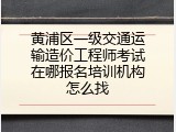 黄浦区一级交通运输造价工程师考试在哪报名培训机构怎么找