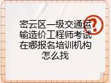 密云区一级交通运输造价工程师考试在哪报名培训机构怎么找