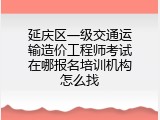 延庆区一级交通运输造价工程师考试在哪报名培训机构怎么找