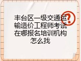 丰台区一级交通运输造价工程师考试在哪报名培训机构怎么找