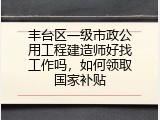 丰台区一级市政公用工程建造师好找工作吗，如何领取国家补贴