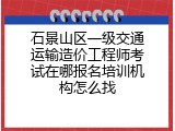 石景山区一级交通运输造价工程师考试在哪报名培训机构怎么找