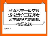 乌鲁木齐一级交通运输造价工程师考试在哪报名培训机构怎么找