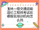 玉林一级交通运输造价工程师考试在哪报名培训机构怎么找