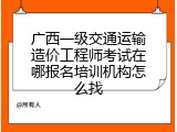 广西一级交通运输造价工程师考试在哪报名培训机构怎么找
