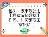 包头一级市政公用工程建造师好找工作吗，如何领取国家补贴
