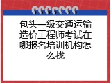 包头一级交通运输造价工程师考试在哪报名培训机构怎么找