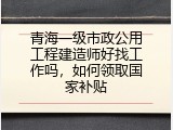青海一级市政公用工程建造师好找工作吗，如何领取国家补贴