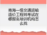 青海一级交通运输造价工程师考试在哪报名培训机构怎么找